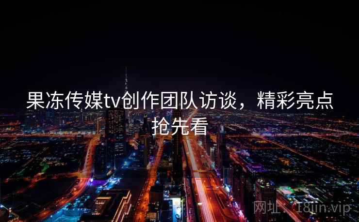 果冻传媒tv创作团队访谈，精彩亮点抢先看