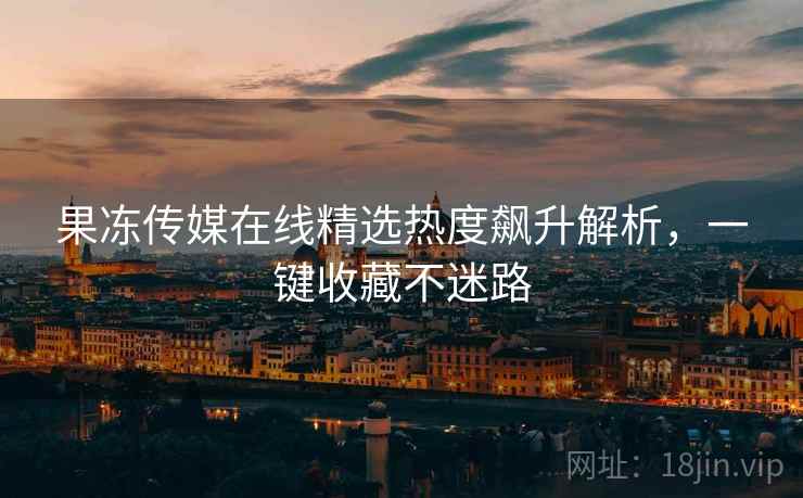 果冻传媒在线精选热度飙升解析，一键收藏不迷路