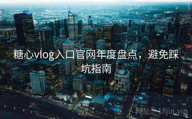 糖心vlog入口官网年度盘点，避免踩坑指南
