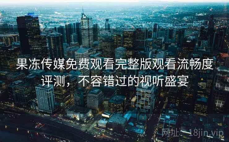 果冻传媒免费观看完整版观看流畅度评测，不容错过的视听盛宴